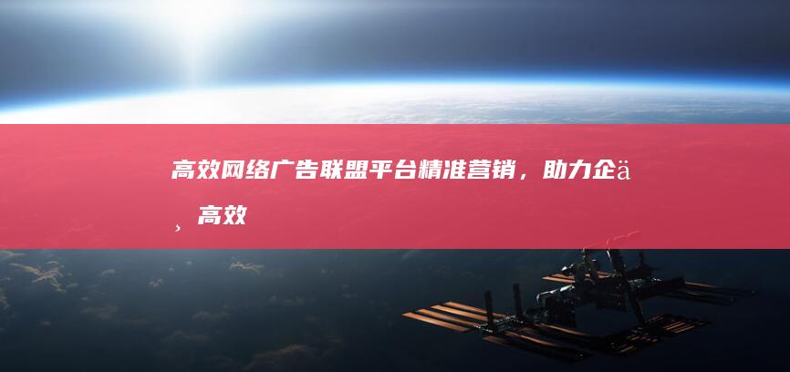 高效网络广告联盟平台：精准营销，助力企业高效增长